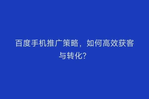 百度手机推广策略,如何高效获客与转化?