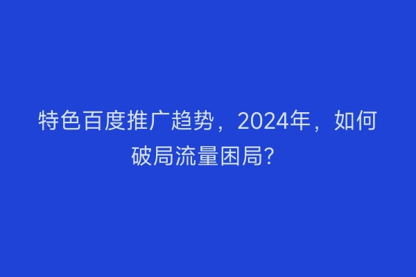 特色百度推广趋势，2024年，如何破局流量困局？