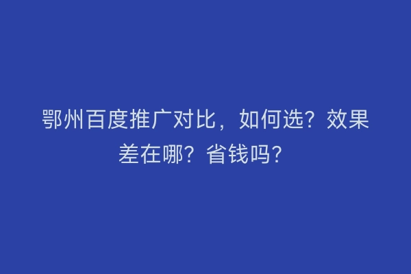 鄂州百度推广对比,如何选?效果差在哪?省钱吗?