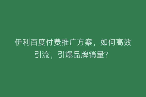 伊利百度付费推广方案，如何高效引流，引爆品牌销量？