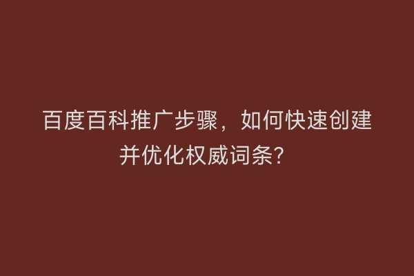 百度百科推广步骤,如何快速创建并优化权威词条?