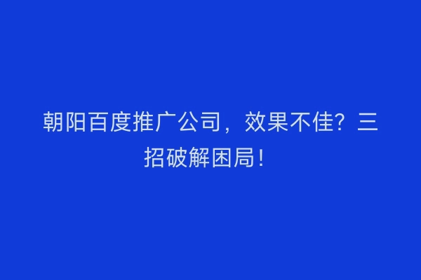 朝阳百度推广公司,效果不佳?三招破解困局!