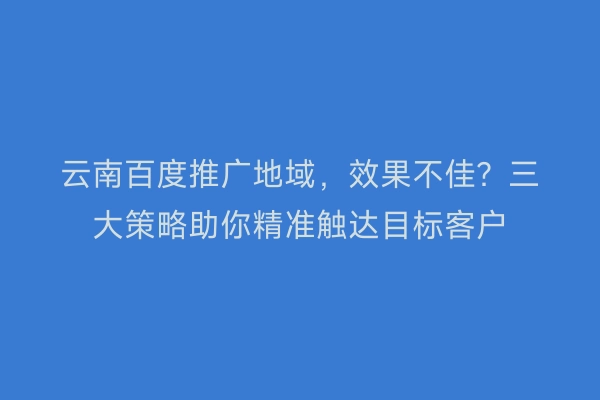云南百度推广地域,效果不佳?三大策略助你精准触达目标客户
