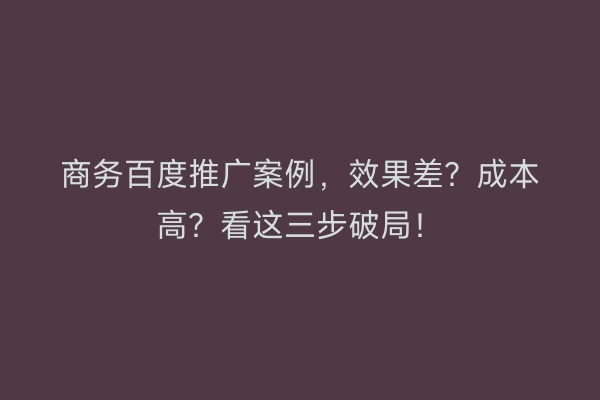 商务百度推广案例,效果差?成本高?看这三步破局!