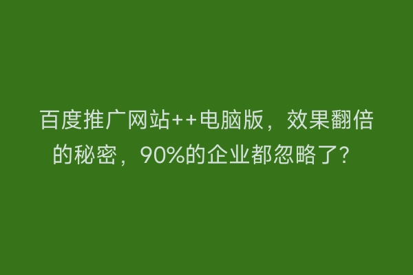 百度推广网站++电脑版，效果翻倍的秘密，90%的企业都忽略了？