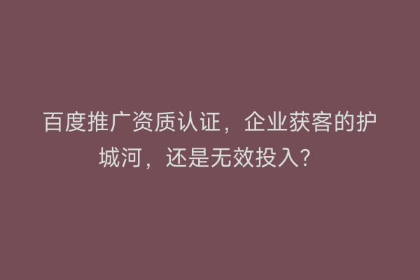 百度推广资质认证,企业获客的护城河,还是无效投入?