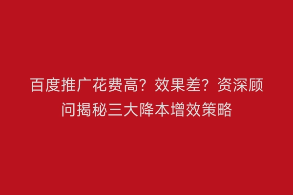 百度推广花费高?效果差?资深顾问揭秘三大降本增效策略