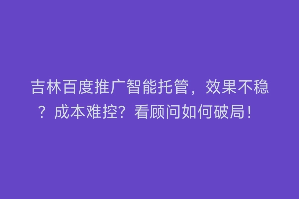 吉林百度推广智能托管，效果不稳？成本难控？看顾问如何破局！