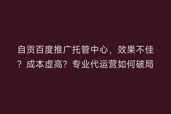 自贡百度推广托管中心，效果不佳？成本虚高？专业代运营如何破局