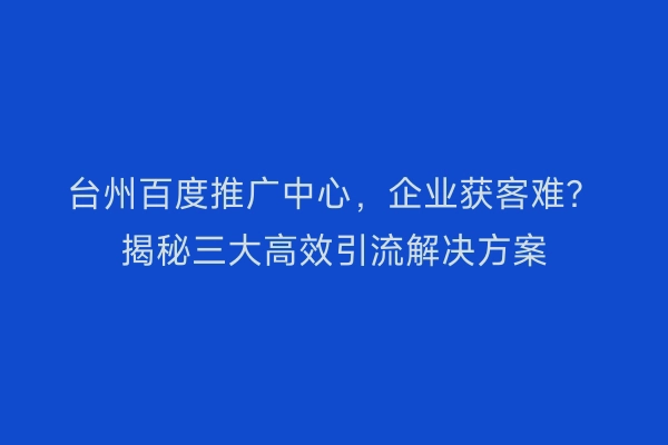 台州百度推广中心,企业获客难?揭秘三大高效引流解决方案