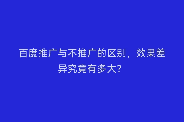 百度推广与不推广的区别,效果差异究竟有多大?