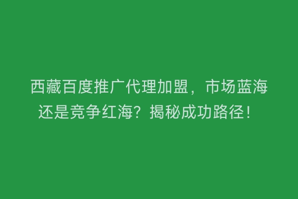 西藏百度推广代理加盟，市场蓝海还是竞争红海？揭秘成功路径！