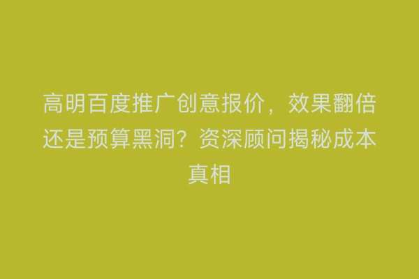 高明百度推广创意报价，效果翻倍还是预算黑洞？资深顾问揭秘成本真相