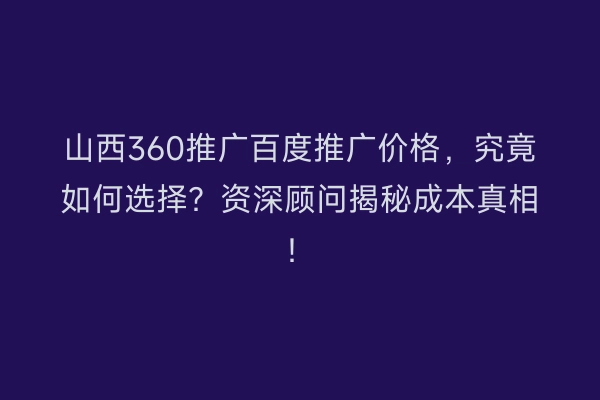 山西360推广百度推广价格，究竟如何选择？资深顾问揭秘成本真相！