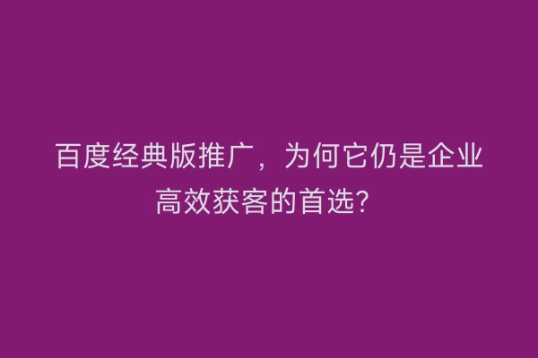 百度经典版推广，为何它仍是企业高效获客的首选？