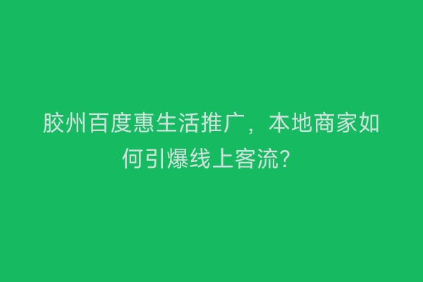 胶州百度惠生活推广,本地商家如何引爆线上客流?