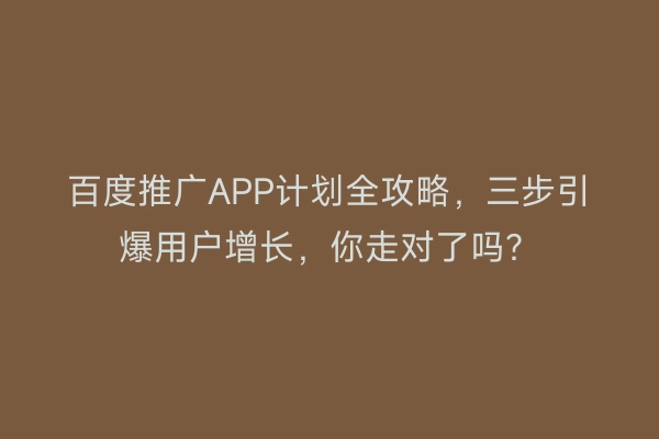 百度推广APP计划全攻略，三步引爆用户增长，你走对了吗？