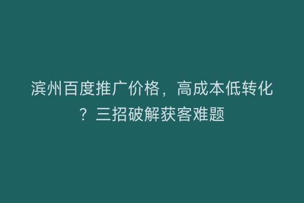 滨州百度推广价格，高成本低转化？三招破解获客难题