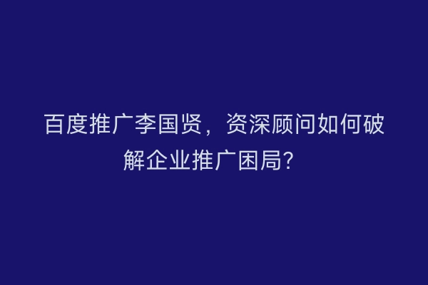 百度推广李国贤，资深顾问如何破解企业推广困局？