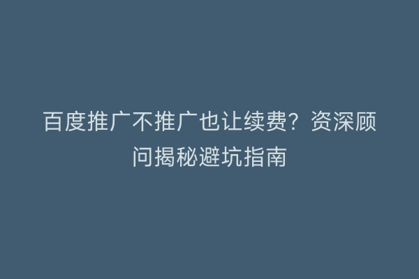 百度推广不推广也让续费？资深顾问揭秘避坑指南