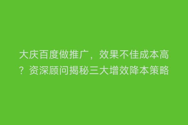 大庆百度做推广，效果不佳成本高？资深顾问揭秘三大增效降本策略