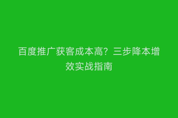 百度推广获客成本高？三步降本增效实战指南