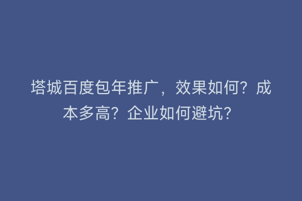 塔城百度包年推广，效果如何？成本多高？企业如何避坑？