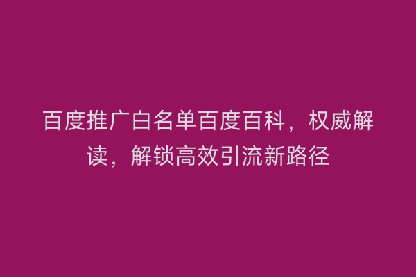 百度推广白名单百度百科，权威解读，解锁高效引流新路径