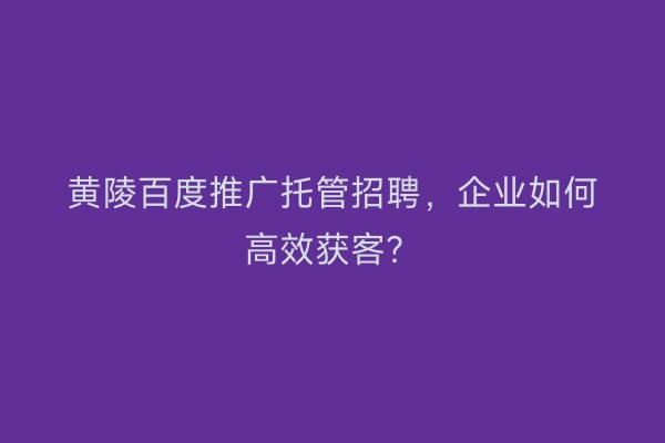 黄陵百度推广托管招聘，企业如何高效获客？