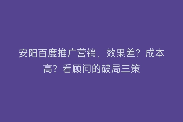 安阳百度推广营销，效果差？成本高？看顾问的破局三策