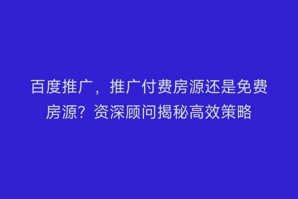 百度推广，推广付费房源还是免费房源？资深顾问揭秘高效策略