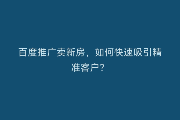 百度推广卖新房,如何快速吸引精准客户?