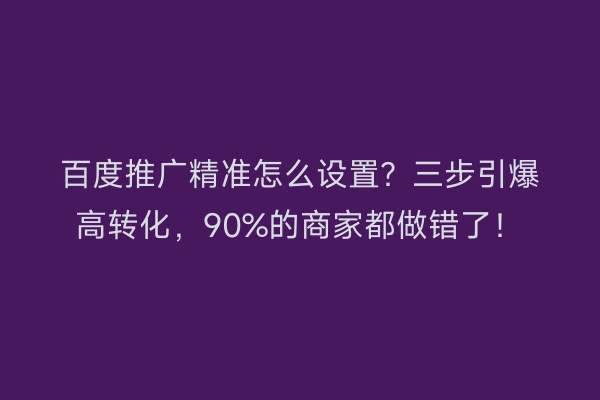 百度推广精准怎么设置？三步引爆高转化，90%的商家都做错了！