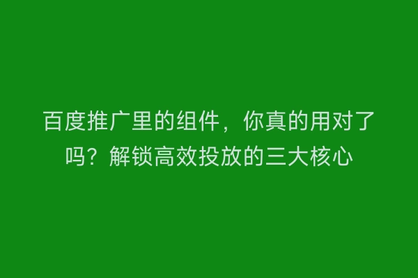 百度推广里的组件，你真的用对了吗？解锁高效投放的三大核心