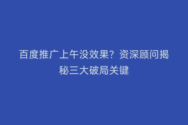 百度推广上午没效果？资深顾问揭秘三大破局关键
