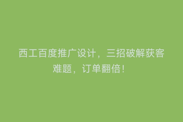 西工百度推广设计，三招破解获客难题，订单翻倍！