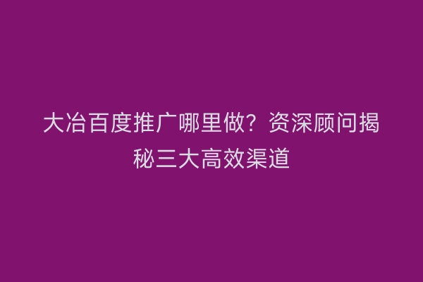 大冶百度推广哪里做？资深顾问揭秘三大高效渠道
