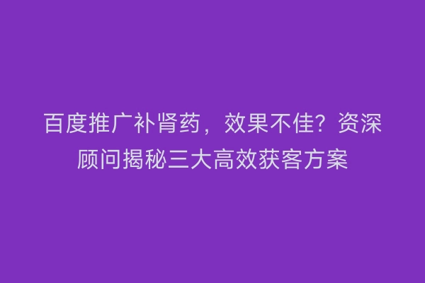 百度推广补肾药，效果不佳？资深顾问揭秘三大高效获客方案