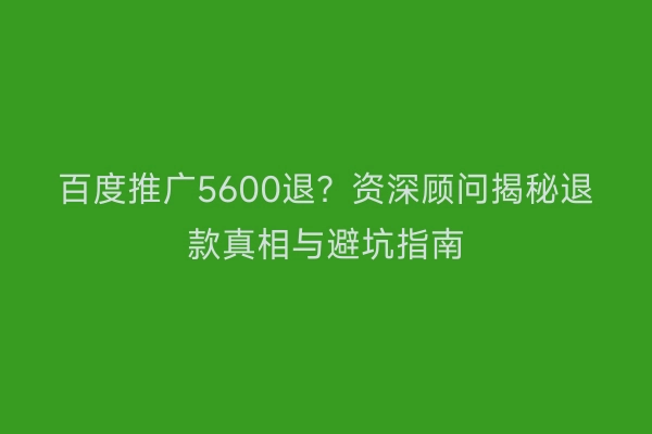 百度推广5600退？资深顾问揭秘退款真相与避坑指南