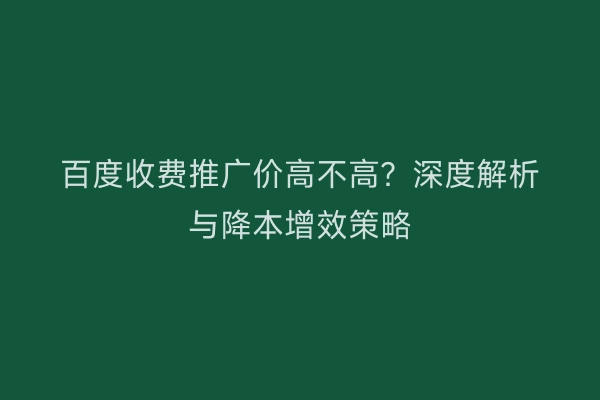百度收费推广价高不高？深度解析与降本增效策略