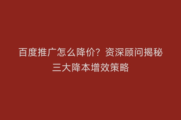 百度推广怎么降价？资深顾问揭秘三大降本增效策略