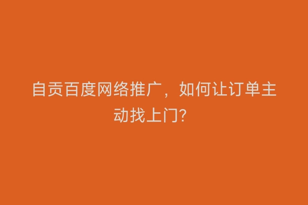 自贡百度网络推广，如何让订单主动找上门？
