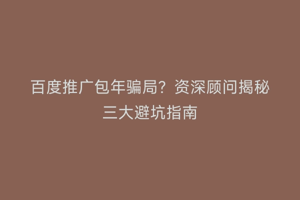 百度推广包年骗局？资深顾问揭秘三大避坑指南