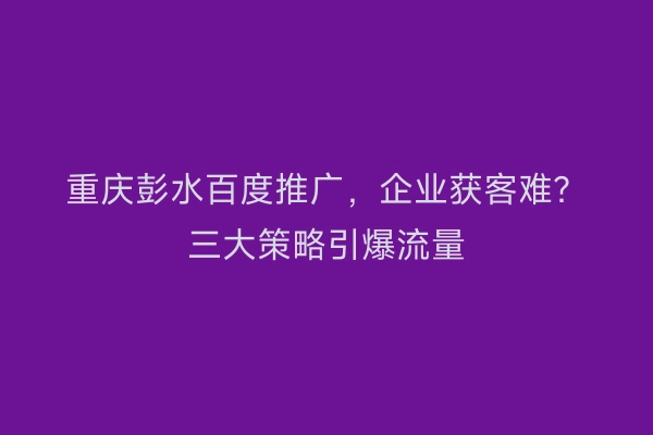 重庆彭水百度推广，企业获客难？三大策略引爆流量