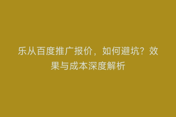 乐从百度推广报价，如何避坑？效果与成本深度解析