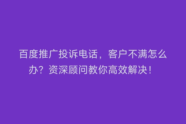 百度推广投诉电话，客户不满怎么办？资深顾问教你高效解决！