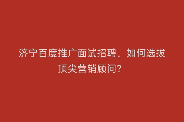 济宁百度推广面试招聘，如何选拔顶尖营销顾问？