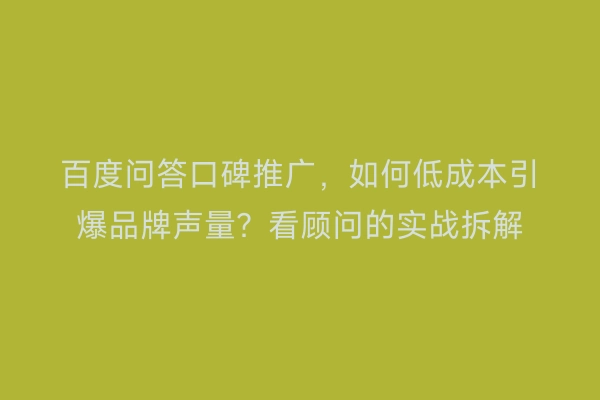 百度问答口碑推广，如何低成本引爆品牌声量？看顾问的实战拆解