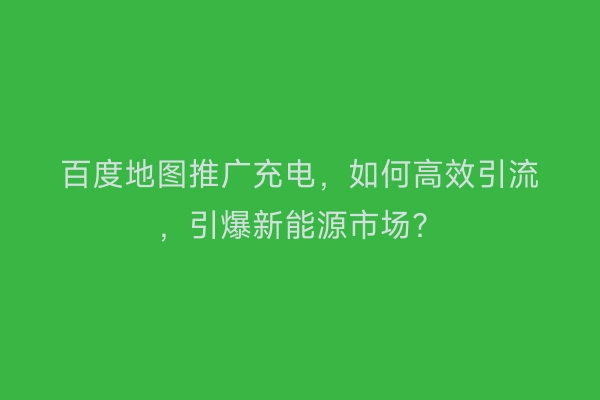 百度地图推广充电，如何高效引流，引爆新能源市场？