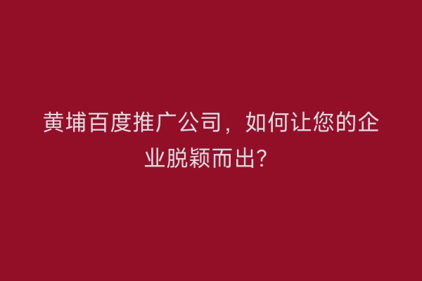 黄埔百度推广公司，如何让您的企业脱颖而出？